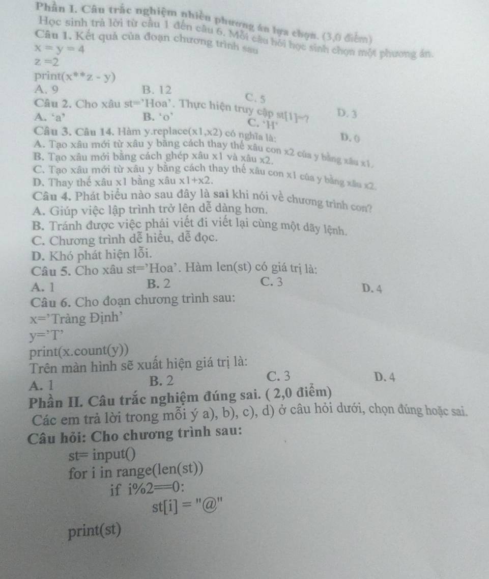Phần I. Câu trắc nghiệm nhiều phương án lựa chọn. (3,0 điểm)
Học sinh trà lời từ cầu 1 đến câu 6. Mỗi câu hồi học sinh chọn một phương án
âu 1. Kết quả của đoạn chương trình sau
x=y=4
z=2
print (x^((ast)^(ast)z-y)
A. 9 B. 12 C. 5
Câu 2. Cho xâu st=Hoa^,). Thực hiện truy cập sự C. `H [1]=? D. 3
A. ‘a’ B. ‘o’
Câu 3. Câu 14. Hàm y.replace (x1,x2) có nghĩa là:
D. ()
A. Tạo xâu mới từ xâu y băng cách thay thế xâu con x2 của y bàng xâu xī
B. Tạo xâu mới bằng cách ghép xâu x1 và xâu * 2
C. Tạo xâu mới từ xâu y bằng cách thay thế xâu con x1 của y bằng xâu x2
D. Thay thế xâu * 1 bằng xâu x1+x2.
Câu 4. Phát biểu nào sau đây là sai khi nói về chương trình con?
A. Giúp việc lập trình trở lện dễ dàng hơn.
B. Tránh được việc phải viết đi viết lại cùng một dãy lệnh.
C. Chương trình dễ hiều, dễ đọc.
D. Khó phát hiện lỗi.
Câu 5. Cho xâu st=Hoa :* Hàm len(st) có giá trị là:
A. 1 B. 2 C. 3
D. 4
Câu 6. Cho đoạn chương trình sau:
x=^, Tràng Định'
y='T'
print(x.count(y))
Trên màn hình sẽ xuất hiện giá trị là:
A. 1 B. 2
C. 3 D. 4
Phần II. Câu trắc nghiệm đúng sai. ( 2,0 điểm)
Các em trả lời trong mỗi ý a), b). ( c), d) ở câu hỏi dưới, chọn đúng hoặc sai.
Câu hỏi: Cho chương trình sau:
st=input()
for i in range(len(st))
if i% 2=0:
st[i]=''@''
print(st)