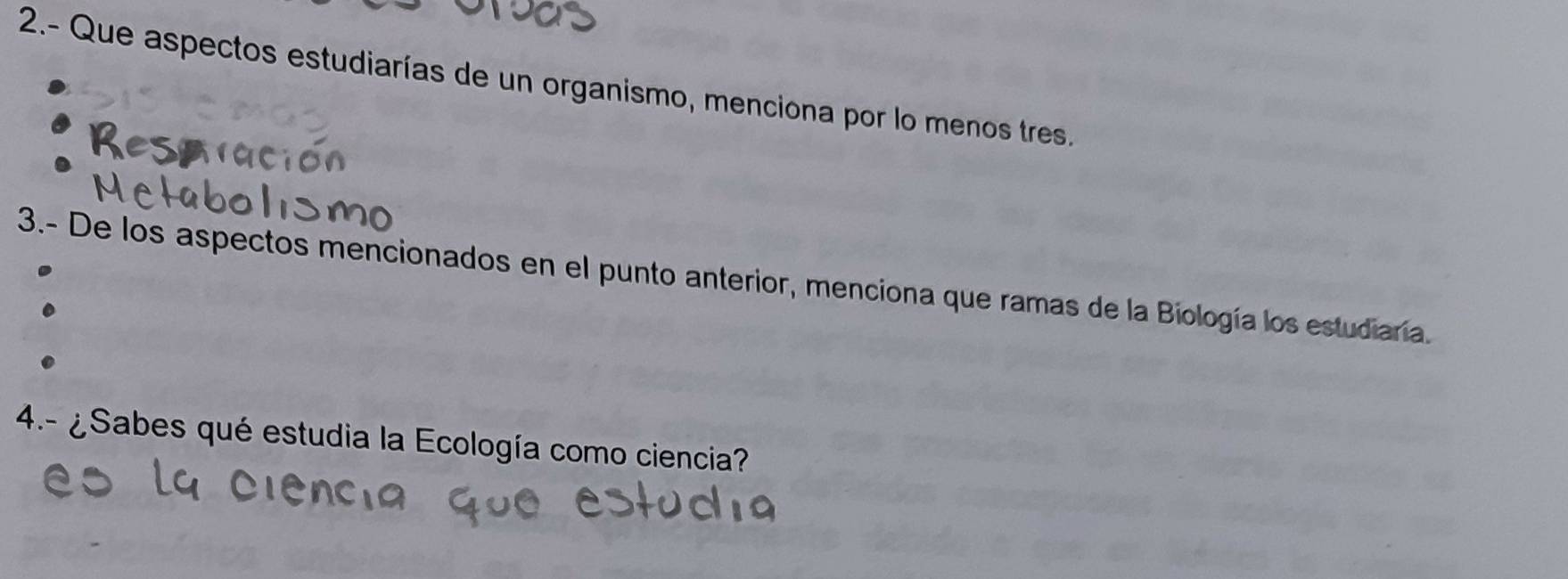 2.- Que aspectos estudiarías de un organismo, menciona por lo menos tres. 
3.- De los aspectos mencionados en el punto anterior, menciona que ramas de la Biología los estudiaría. 
4.- ¿Sabes qué estudia la Ecología como ciencia?