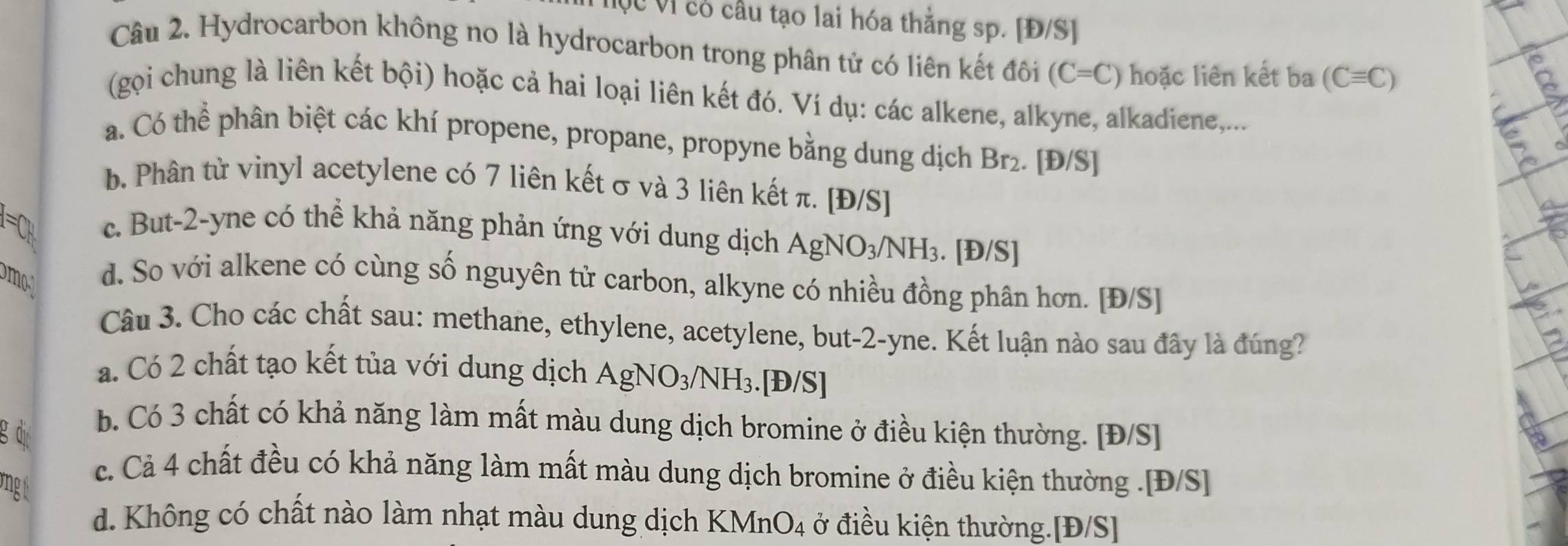 Mục Vị có cầu tạo lai hóa thằng sp. [Đ/S]
Câu 2. Hydrocarbon không no là hydrocarbon trong phân tử có liên kết đôi (C=C) hoặc liên kết ba (Cequiv C)
(gọi chung là liên kết bội) hoặc cả hai loại liên kết đó. Ví dụ: các alkene, alkyne, alkadiene,...
a. Có thể phân biệt các khí propene, propane, propyne bằng dung dịch Br₂. [Đ/S]
b. Phân tử vinyl acetylene có 7 liên kết σ và 3 liên kết π. [Đ/S]
=C c. But -2 -yne có thể khả năng phản ứng với dung dịch AgNO_3/NH_3. [Đ/S]
m
d. So với alkene có cùng số nguyên tử carbon, alkyne có nhiều đồng phân hơn. [Đ/S]
Câu 3. Cho các chất sau: methane, ethylene, acetylene, but -2 -yne. Kết luận nào sau đây là đúng?
a. Có 2 chất tạo kết tủa với dung dịch AgNO_3/NH_3. . |D/S|
g dị
b. Có 3 chất có khả năng làm mất màu dung dịch bromine ở điều kiện thường. [Đ/S]
vngt
c. Cả 4 chất đều có khả năng làm mất màu dung dịch bromine ở điều kiện thường .[Đ/S]
d. Không có chất nào làm nhạt màu dung dịch K MnO_4 ở điều kiện thường.[Đ/S]