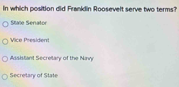 In which position did Franklin Roosevelt serve two terms?
State Senator
Vice President
Assistant Secretary of the Navy
Secretary of State