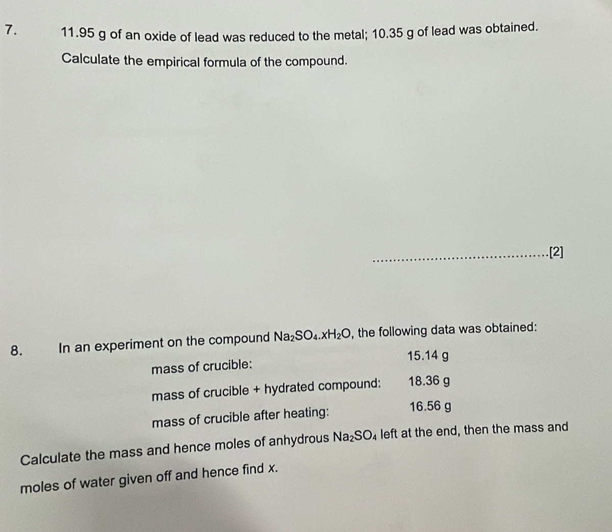 11.95 g of an oxide of lead was reduced to the metal; 10.35 g of lead was obtained. 
Calculate the empirical formula of the compound. 
_[2] 
8. In an experiment on the compound Na_2SO_4.xH_2O , the following data was obtained:
15.14 g
mass of crucible: 
mass of crucible + hydrated compound: 18.36 g
mass of crucible after heating:
16.56 g
Calculate the mass and hence moles of anhydrous Na_2SO_4 left at the end, then the mass and 
moles of water given off and hence find x.