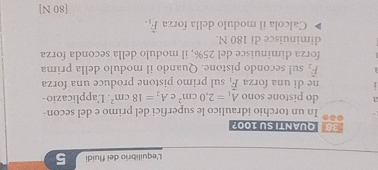 L'equilibrio dei fluidi 5 
33 QUANTI SU 100? 
In un torchio idraulico le superfici del primo e del secon- 
a 
do pistone sono A_1=2,0cm^2 e A_2=18cm^2. Lapplicazio- 
1 ne di una forza vector F_1 sul primo pistone produce una forza
vector F_2 sul secondo pistone. Quando il modulo della prima 
forza diminuisce del 25%, il modulo della seconda forza 
diminuisce di 180 N. 
Calcola il modulo della forza vector F_1. 
[80 N]