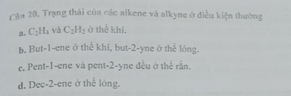 Cân 20, Trạng thái của các aikene và alkyne ở điều kiện thường
a. C_2H_4 và C_2H_2 ở thể khí.
b. But -1 -ene ở thể khí, but -2 -yne ở thể lỏng.
c. Pent -1 -ene và pent -2 -yne đều ở thể rắn.
d. Dec -2 -ene ở thể lỏng.