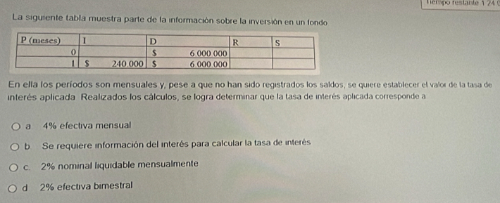 émpo restante 1 24 
La siguiente tabla muestra parte de la información sobre la inversión en un fondo
En ella los períodos son mensuales y, pese a que no han sido registrados los saldos, se quiere establecer el valor de la tasa de
interés aplicada Realizados los cálculos, se logra determinar que la tasa de interés aplicada corresponde a
a 4% efectiva mensual
b Se requiere información del interés para calcular la tasa de interés
c. 2% nominal liquidable mensualmente
d 2% efectiva bimestral