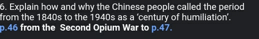 Explain how and why the Chinese people called the period 
from the 1840s to the 1940s as a ‘century of humiliation’.
p.46 from the Second Opium War to p.47.