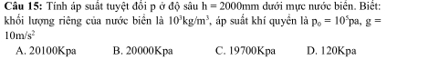 Tính áp suất tuyệt đồi p ở độ sâu h=2000mm dưới mực nước biển. Biết:
khối lượng riêng của nước biển là 10^3kg/m^3 áp suất khí quyền là p_0=10^5pa, g=
10m/s^2
A. 20100Kpa B. 20000Kpa C. 19700Kpa D. 120Kpa