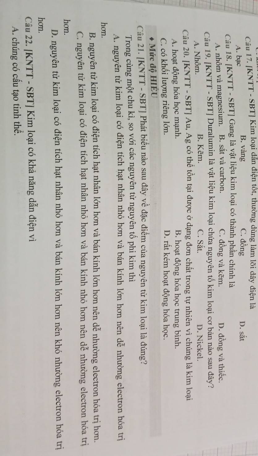 [KNTT - SBT] Kim loại dẫn điện tôt, thường dùng làm lõi dây điện là
B. vàng C. đồng
A. bạc D. sắt
Câu 18. [KNTT - SBT] Gang là yật liệu kim loại có thành phần chính là
A. nhôm và magnesium. B. sắt và carbon. C. đồng và kẽm. D. đồng và thiếc.
Câu 19. [KNTT - SBT] Duralumin là vật liệu kim loại chứa nguyên tố kim loại cơ bản nào sau đây?
A. Nhôm.
B. Kẽm. C. Sắt. D. Nickel.
Câu 20. [KNTT - SBT] Au, Ag có thể tồn tại được ở dạng đơn chất trong tự nhiên vì chúng là kim loại
A. hoạt động hóa học mạnh. B. hoạt động hóa học trung bình.
C. có khối lượng riêng lớn. D. rất kém hoạt động hóa học.
Mức độ HIÉU
Câu 21. [KNTT - SBT] Phát biểu nào sau đây về đặc điểm của nguyên tử kim loại là đúng?
Trong cùng một chu kì, so với các nguyên tử nguyên tố phi kim thì
A. nguyên tử kim loại có điện tích hạt nhân nhỏ hơn và bán kính lớn hơn nên dễ nhường electron hóa trị
hon.
B. nguyên tử kim loại có điện tích hạt nhân lớn hơn và bán kính lớn hơn nên dễ nhường electron hóa trị hơn.
C. nguyên tử kim loại có điện tích hạt nhân nhỏ hơn và bán kính nhỏ hơn nên dễ nhường electron hóa trị
hơn.
D. nguyên tử kim loại có điện tích hạt nhân nhỏ hơn và bán kính lớn hơn nên khó nhường electron hóa trị
hon.
Câu 22. [KNTT - SBT] Kim loại có khả năng dẫn điện vì
A. chúng có cấu tạo tinh thể.