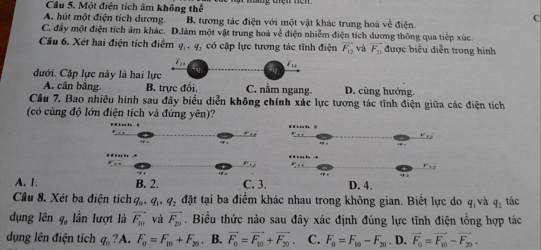 ật máng đện têm
Câu 5. Một điện tích âm không thể
A. hút một điện tích dương. B. tương tác điện với một vật khác trung hoà về điện.
C
C. đầy một điện tích âm khác. D.làm một vật trung hoà về điện nhiễm điện tích dương thông qua tiếp xúc.
Câu 6. Xét hai điện tích điểm q_1,q_2 có cặp lực tương tác tĩnh điện vector F_12 và vector F_21 được biểu diễn trong hình
F_21
vector F_12
dưới. Cặp lực này là hai lực
fq
A. cân bằng. B. trực đối. C. nằm ngang. D. cùng hướng.
Câu 7. Bao nhiêu hình sau đây biểu diễn không chính xác lực tương tác tĩnh điện giữa các điện tích
(có cùng độ lớn điện tích và đứng yên)?
2
A. 1. B. 2. C. 3. D. 4.
Câu 8. Xét ba điện tích q_0,q_1,q_2 đặt tại ba điểm khác nhau trong không gian. Biết lực do q_1 và q_2 tác
dụng lên q_0 lần lượt là vector F_10 và vector F_20. Biểu thức nào sau đây xác định đúng lực tĩnh điện tổng hợp tác
dụng lên điện tích q_0 ?A. F_0=F_10+F_20. B. vector F_0=vector F_10+vector F_20. C. F_0=F_10-F_20. D. vector F_0=vector F_10-vector F_20.