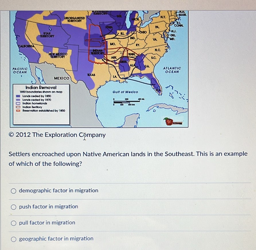 Settlers encroached upon Native American lands in the Southeast. This is an example
of which of the following?
demographic factor in migration
push factor in migration
pull factor in migration
geographic factor in migration