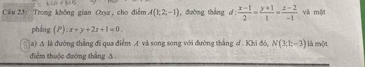 Trong không gian Oxyz , cho điểm A(1;2;-1) , đường thẳng d :  (x-1)/2 = (y+1)/1 = (z-2)/-1  và mặt 
phẳng (P): x+y+2z+1=0. 
a) △ la đường thẳng đi qua điểm A và song song với đường thẳng đ . Khi đó, N(3;1;-3) là một 
điểm thuộc đường thẳng A