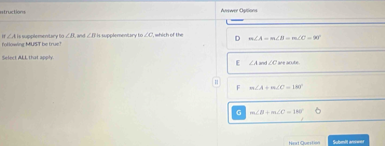 structions Answer Options
If ∠ A is supplementary o∠ B , and ∠ B is supplementary to ∠ C ', which of the
D m∠ A=m∠ B=m∠ C=90°
following MUST be true?
Select ALL that apply.
E ∠ A and ∠ C are acute.
1
F m∠ A+m∠ C=180°
G m∠ B+m∠ C=180°
Next Question Submit answer