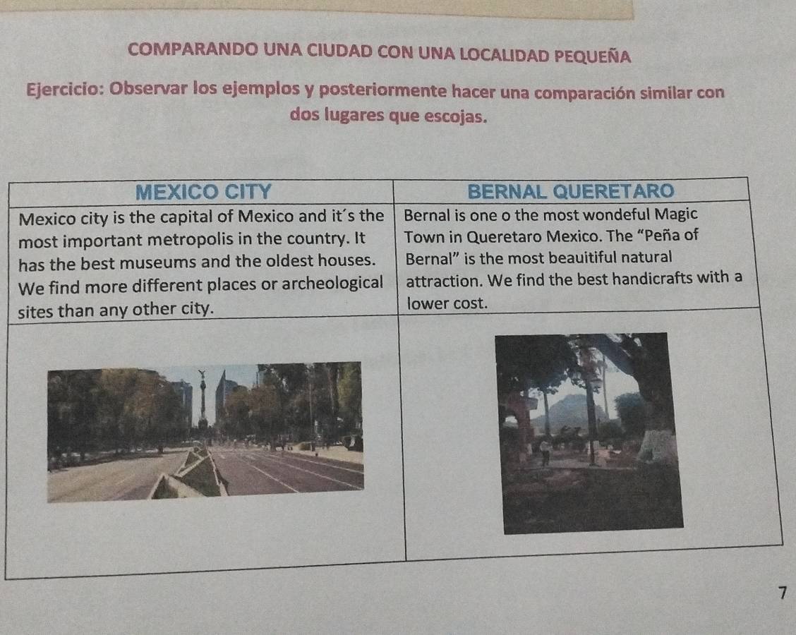 COMPARANDO UNA CIUDAD CON UNA LOCALIDAD PEQUEÑA 
Ejercicio: Observar los ejemplos y posteriormente hacer una comparación similar con 
dos lugares que escojas. 
MEXICO CITY BERNAL QUERETARO 
Mexico city is the capital of Mexico and it's the Bernal is one o the most wondeful Magic 
most important metropolis in the country. It Town in Queretaro Mexico. The “Peña of 
has the best museums and the oldest houses. Bernal” is the most beauitiful natural 
We find more different places or archeological attraction. We find the best handicrafts with a 
sites than any other city. lower cost. 
7