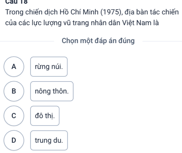 Trong chiến dịch Hồ Chí Minh (1975), địa bàn tác chiến
của các lực lượng vũ trang nhân dân Việt Nam là
Chọn một đáp án đúng
A rừng núi.
B nông thôn.
C đô thị.
D trung du.