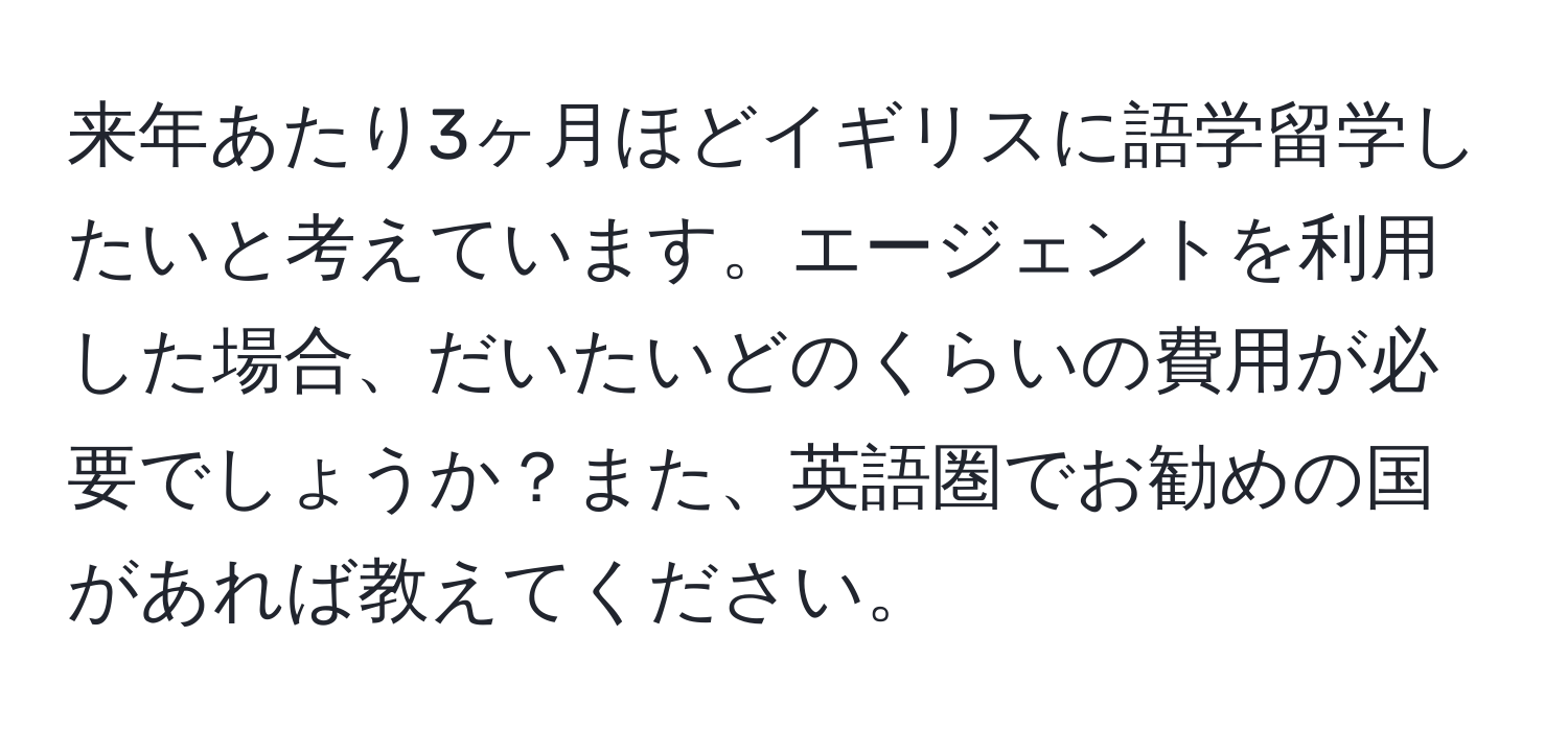 来年あたり3ヶ月ほどイギリスに語学留学したいと考えています。エージェントを利用した場合、だいたいどのくらいの費用が必要でしょうか？また、英語圏でお勧めの国があれば教えてください。