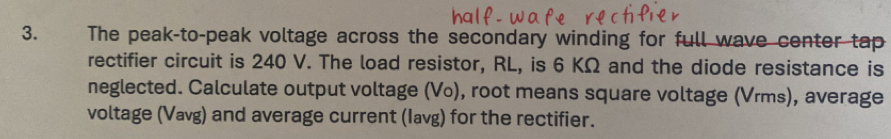 The peak-to-peak voltage across the secondary winding for full wave center tap 
rectifier circuit is 240 V. The load resistor, RL, is 6 KΩ and the diode resistance is 
neglected. Calculate output voltage (Vo), root means square voltage (Vrms), average 
voltage (Vavg) and average current (Iavg) for the rectifier.