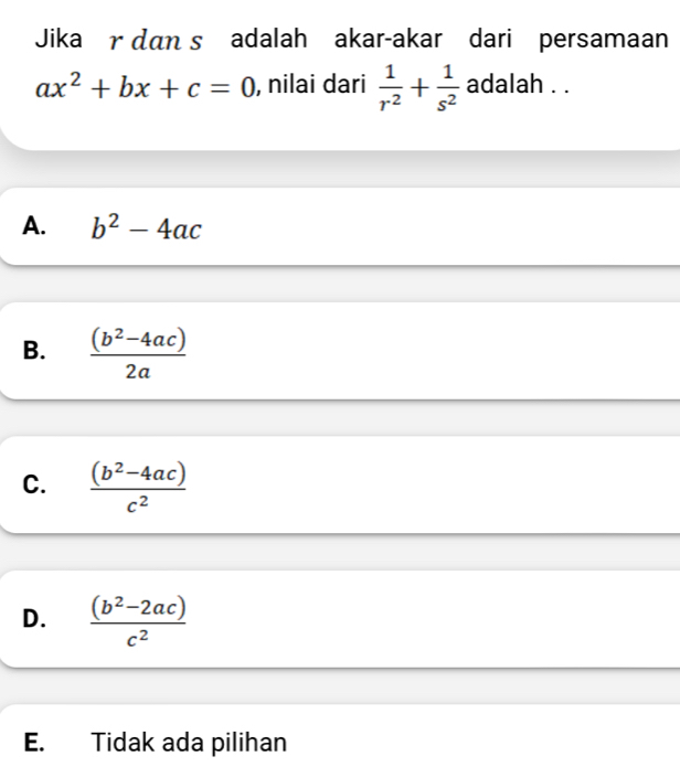 Jika r dan s adalah akar-akar dari persamaan
ax^2+bx+c=0 , nilai dari  1/r^2 + 1/s^2  adalah . .
A. b^2-4ac
B.  ((b^2-4ac))/2a 
C.  ((b^2-4ac))/c^2 
D.  ((b^2-2ac))/c^2 
E. Tidak ada pilihan