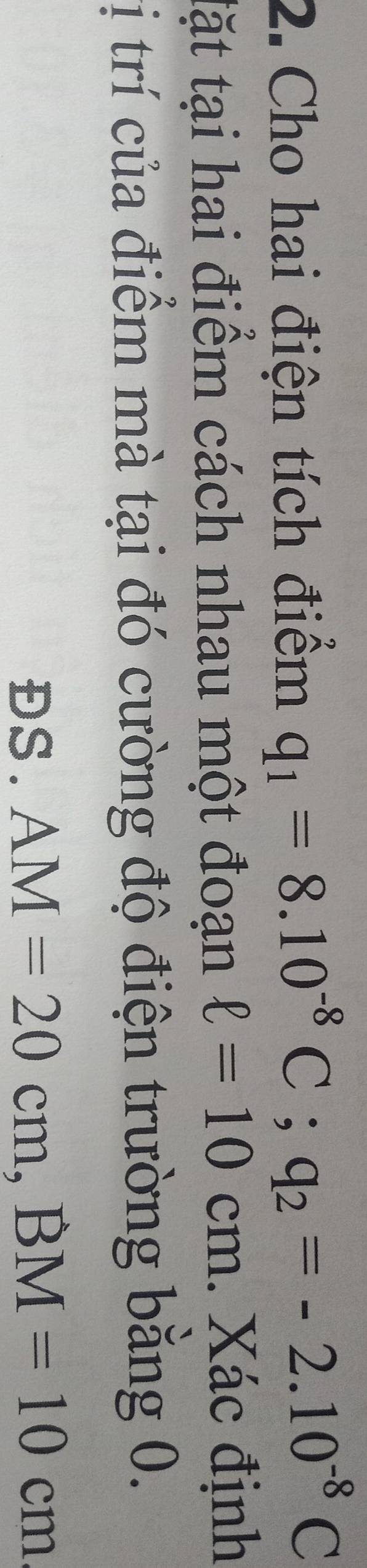 Cho hai điện tích điểm q_1=8.10^(-8)C; q_2=-2.10^(-8)C
tặt tại hai điểm cách nhau một đoạn ell =10cm. Xác định 
tị trí của điểm mà tại đó cường độ điện trường bằng 0. 
ĐS. AM=20cm, BM=10cm