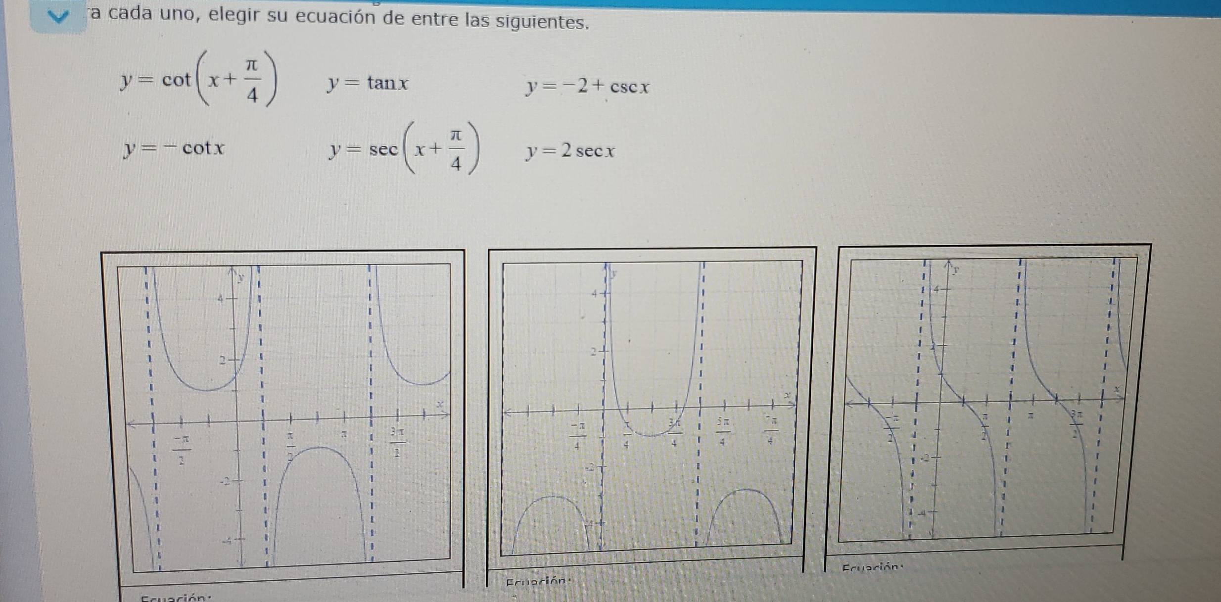 ra cada uno, elegir su ecuación de entre las siguientes.
y=cot (x+ π /4 ) y=tan x
y=-2+csc x
y=-cot x
y=sec (x+ π /4 ) y=2sec x
Eruación 
Ecruación :