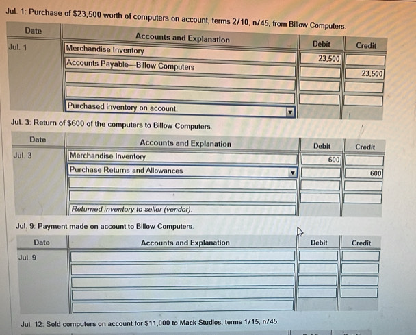 Jul. 1: Purchase of $23,500 worth of computer
$600 of the computers to Billow Computers. 
Jul. 12: Sold computers on account for $11,000 to Mack Studios, terms 1/15, n/45.