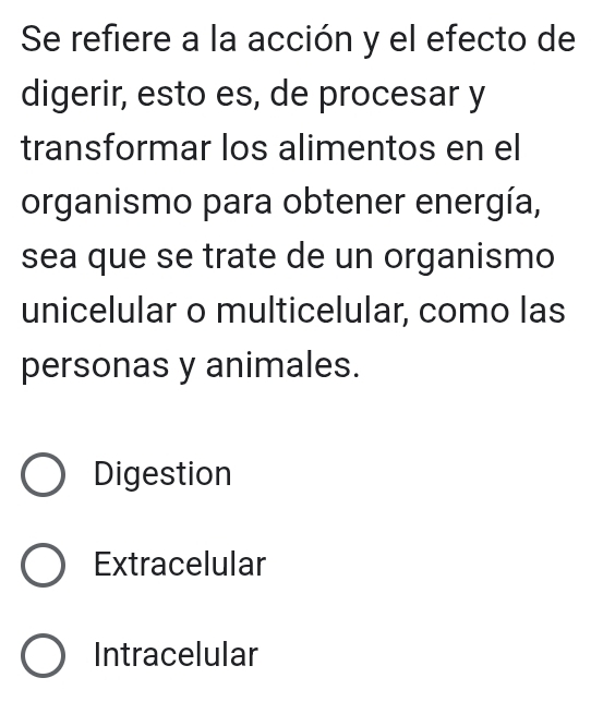 Se refiere a la acción y el efecto de
digerir, esto es, de procesar y
transformar los alimentos en el
organismo para obtener energía,
sea que se trate de un organismo
unicelular o multicelular, como las
personas y animales.
Digestion
Extracelular
Intracelular