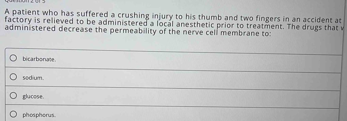 A patient who has suffered a crushing injury to his thumb and two fingers in an accident at
factory is relieved to be administered a local anesthetic prior to treatment. The drugs that v
administered decrease the permeability of the nerve cell membrane to:
bicarbonate.
sodium.
glucose.
phosphorus.