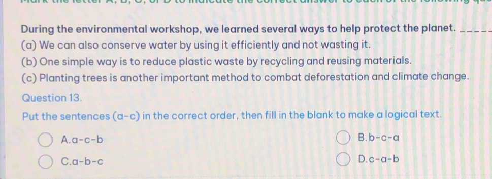 During the environmental workshop, we learned several ways to help protect the planet._
(a) We can also conserve water by using it efficiently and not wasting it.
(b) One simple way is to reduce plastic waste by recycling and reusing materials.
(c) Planting trees is another important method to combat deforestation and climate change.
Question 13.
Put the sentences (a-c) in the correct order, then fill in the blank to make a logical text.
A. a-c-b B. b-c-a
C. a-b-c
D. c-a-b