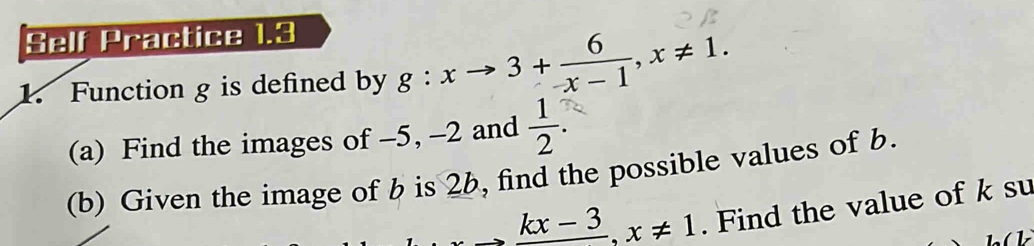 Self P ractice 1.3 
1. Function g is defined by g:xto 3+ 6/-x-1 , x!= 1. 
(a) Find the images of -5, -2 and  1/2 . 
(b) Given the image of b is 26, find the possible values of b.
kx-3. x!= 1. Find the value of k su