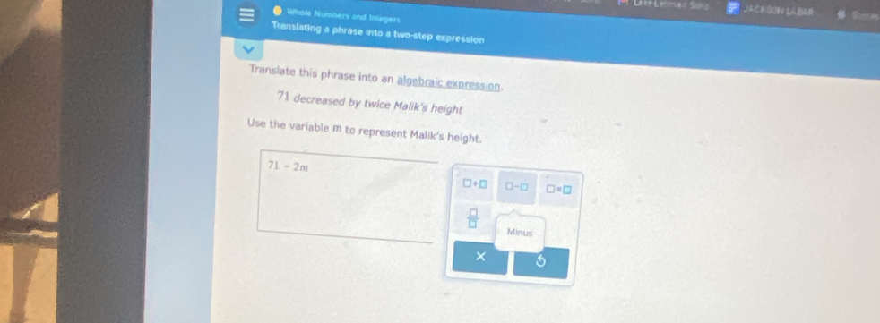 Jackson LaBar
Whole Numbers and Integers
Translating a phrase into a two-step expression
Translate this phrase into an algebraic expression.
71. decreased by twice Malik's height
Use the variable m to represent Malik's height.
71-2m
□ +□ □ -□ □ * □
 □ /□  
Minus
×