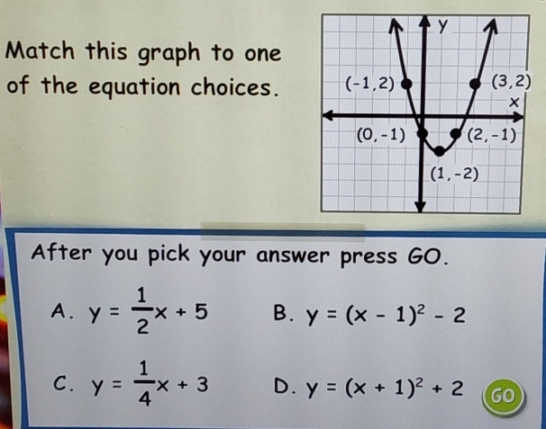 Match this graph to one
of the equation choices.
After you pick your answer press GO.
A. y= 1/2 x+5 B. y=(x-1)^2-2
C. y= 1/4 x+3 D. y=(x+1)^2+2 GO