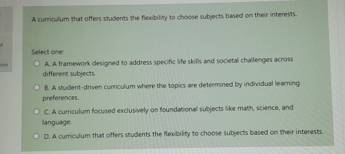 A curriculum that offers students the flexibility to choose subjects based on their interests.
Select one:
ion A. A framework designed to address specific life skills and societal challenges across
different subjects.
B. A student-driven curriculum where the topics are determined by individual learning
preferences.
C. A curriculum focused exclusively on foundational subjects like math, science, and
language.
D. A curriculum that offers students the flexibility to choose subjects based on their interests.