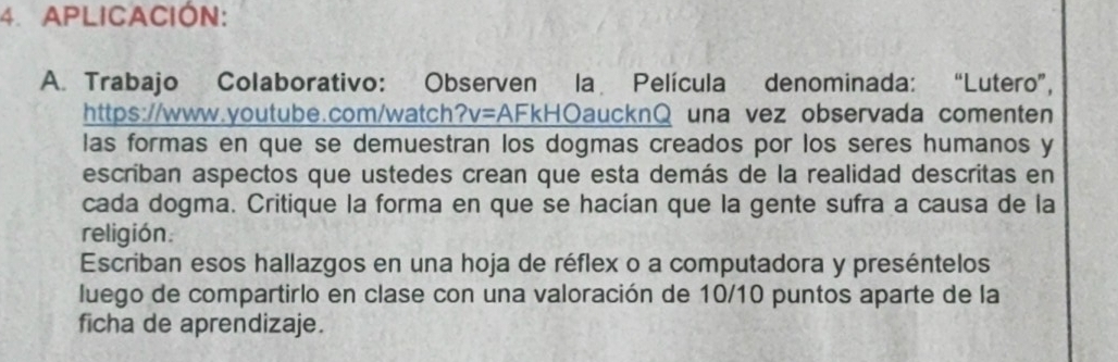 APLICACIÓN: 
A. Trabajo Colaborativo: Observen la Película denominada: “Lutero”, 
https://www.youtube.com/watch?v=AFkHOaucknQ una vez observada comenten 
las formas en que se demuestran los dogmas creados por los seres humanos y 
escriban aspectos que ustedes crean que esta demás de la realidad descritas en 
cada dogma. Critique la forma en que se hacían que la gente sufra a causa de la 
religión. 
Escriban esos hallazgos en una hoja de réflex o a computadora y preséntelos 
luego de compartirlo en clase con una valoración de 10/10 puntos aparte de la 
ficha de aprendizaje.