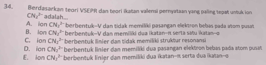 Berdasarkan teori VSEPR dan teori ikatan valensi pernyataan yang paling tepat untuk ion
CN_2^(2-) adalah...
A. ion CN_2^(2-) berbentuk--V dan tidak memiliki pasangan elektron bebas pada atom pusat
B. ion CN_2^(2-) berbentuk-- V dan memiliki dua ikatan-- π serta satu ikatan-- o
C. ion CN_2^(2-) berbentuk linier dan tidak memiliki struktur resonansi
D. ion CN_2^(2-) berbentuk linier dan memiliki dua pasangan elektron bebas pada atom pusat
E. ion CN_2^(2-) berbentuk linier dan memiliki dua ikatan-- π serta dua ikatan-- σ