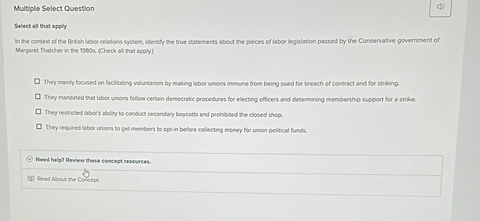 Multiple Select Question
Select all that apply
In the context of the British labor relations system, identify the true statements about the pieces of labor legislation passed by the Conservative government of
Margaret Thatcher in the 1980s. (Check all that apply.)
They mainly focused on facilitating voluntarism by making labor unions immune from being sued for breach of contract and for striking.
They mandated that labor unions follow certain democratic procedures for electing officers and determining membership support for a strike.
They restricted labor's ability to conduct secondary boycotts and prohibited the closed shop.
They required labor unions to get members to opt-in before collecting money for union political funds.
Need help? Review these concept resources.

Read About the Concept.