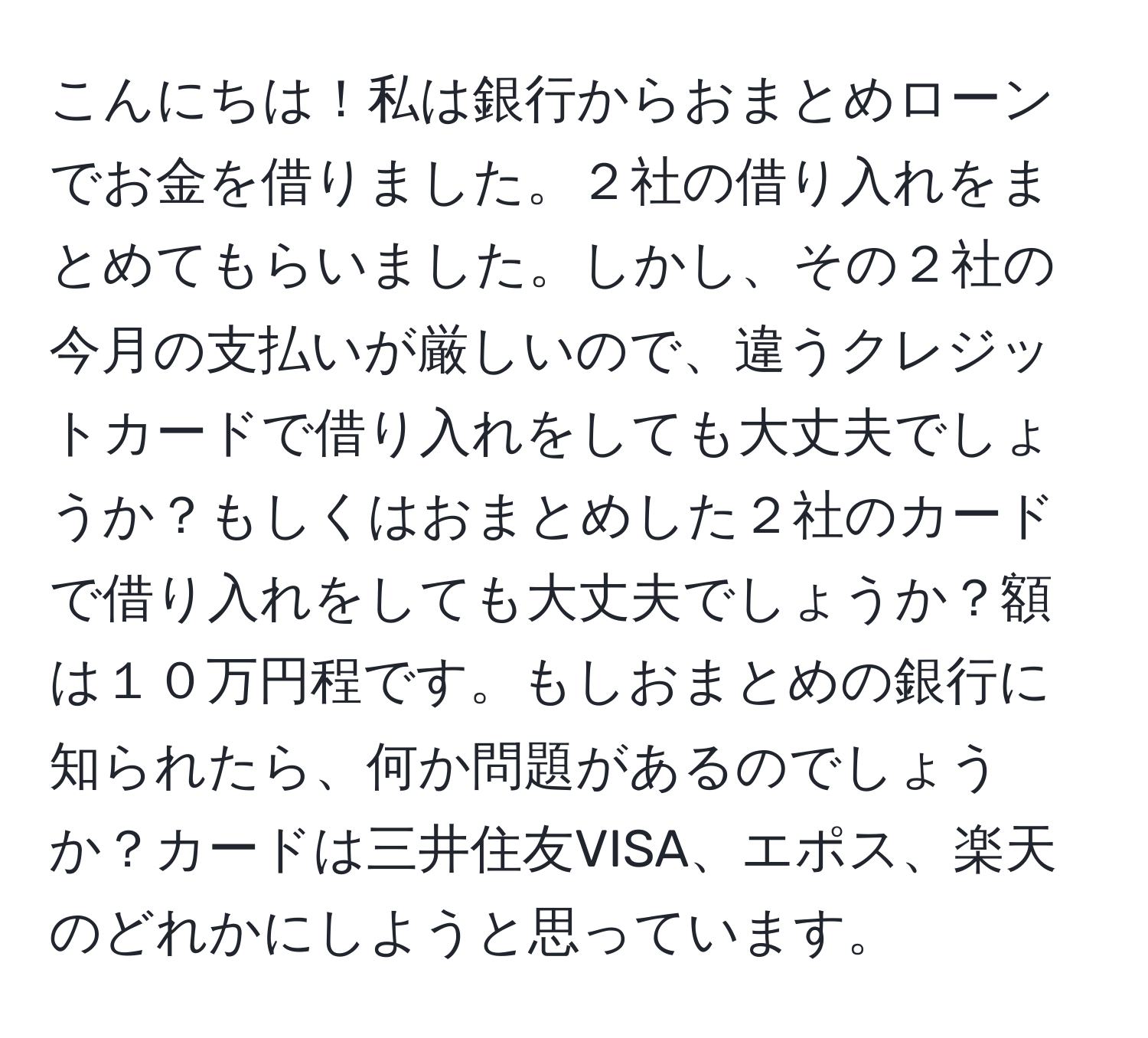 こんにちは！私は銀行からおまとめローンでお金を借りました。２社の借り入れをまとめてもらいました。しかし、その２社の今月の支払いが厳しいので、違うクレジットカードで借り入れをしても大丈夫でしょうか？もしくはおまとめした２社のカードで借り入れをしても大丈夫でしょうか？額は１０万円程です。もしおまとめの銀行に知られたら、何か問題があるのでしょうか？カードは三井住友VISA、エポス、楽天のどれかにしようと思っています。