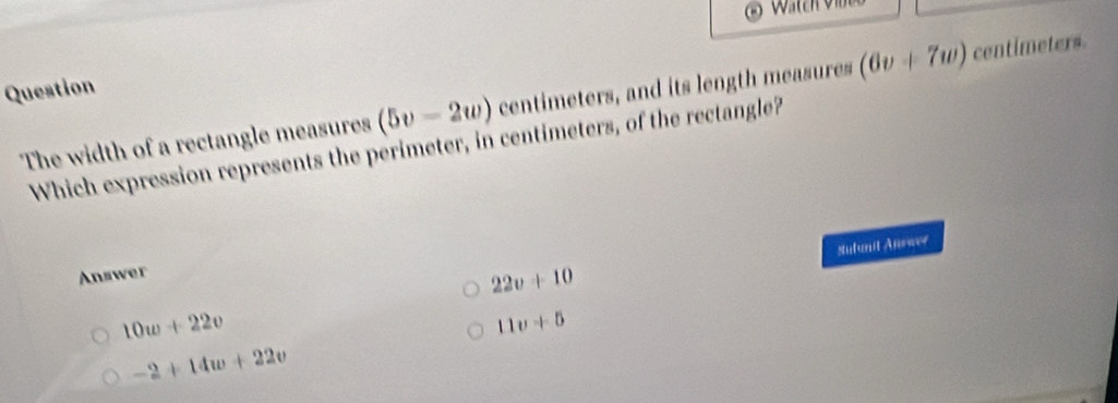 Question
The width of a rectangle measures (5v-2w) centimeters, and its length measures (6v+7w) centimeters.
Which expression represents the perimeter, in centimeters, of the rectangle?
Answer
22v+10 Sufunit Anewer
10w+22v
11v+5
-2+14w+22v