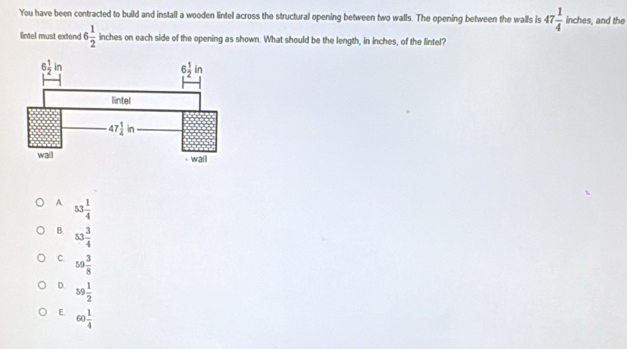 You have been contracted to build and install a wooden lintel across the structural opening between two walls. The opening between the walls is 47 1/4  inches, and the
lintel must extend 6 1/2  inches on each side of the opening as shown. What should be the length, in inches, of the lintel?
A 53 1/4 
B. 53 3/4 
C. 59 3/8 
D 59 1/2 
E 60 1/4 