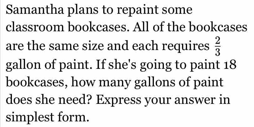 Samantha plans to repaint some 
classroom bookcases. All of the bookcases 
are the same size and each requires  2/3 
gallon of paint. If she's going to paint 18
bookcases, how many gallons of paint 
does she need? Express your answer in 
simplest form.