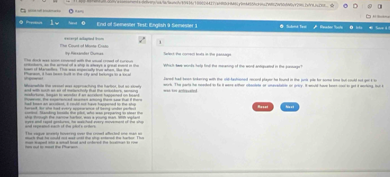 ] 
sooe net bookmarks Karj Ali Blookma 
Presious Next End of Semester Test: English 9 Semester 1 ● Submit Test Reader Tools O linfo Save & 
excerpt adapted from 
1 
The Count of Monte Cristo 
by Alexander Dumas Select the correct texts in the passage. 
The dock was soon covered with the usual crowd of curious 
onlookers, as the arrival of a ship is always a great event in the Which two words help find the meaning of the word antiquated in the passage? 
town of Marselles. This was especially true when, like the 
Pharaon, it has been built in the city and belongs to a local Jazed had been tinkering with the old-fashioned record player he found in the junk pile for some time but could not get it to 
shipowner 
Meanwhile the vessel was approaching the harbor, but so slowly work. The parts he needed to fix it were either obsofete or unavailable or pricy. It would have been cool to get it working, but it 
and with such an air of melancholy that the onlookers, sensing was too antiquated. 
misfortune, began to wonder i an accident happened on board 
However, the experienced seamen among them saw that if there 
had been an accident, it could not have happened to the ship 
hersell, for she had every appearance of being under perfect Reset Next 
control. Standing beside the pilot, who was preparing to steer the 
ship through the narrow harbor, was a young man. With vigilant 
eyes and rapid gestures, he watched every movement of the ship 
and repeated each of the plot's orders 
The vague anxiety hovering over the crowd affected one man so 
muct that he could not wait until the ship entered the harbor. This 
man isaped into a small boat and ordered the boatman to row 
him ouf to reet the Pharaon.