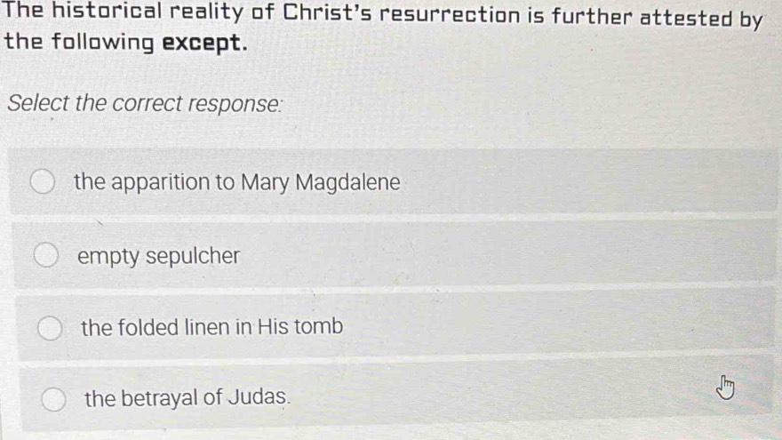 The historical reality of Christ's resurrection is further attested by
the following except.
Select the correct response:
the apparition to Mary Magdalene
empty sepulcher
the folded linen in His tomb
the betrayal of Judas.