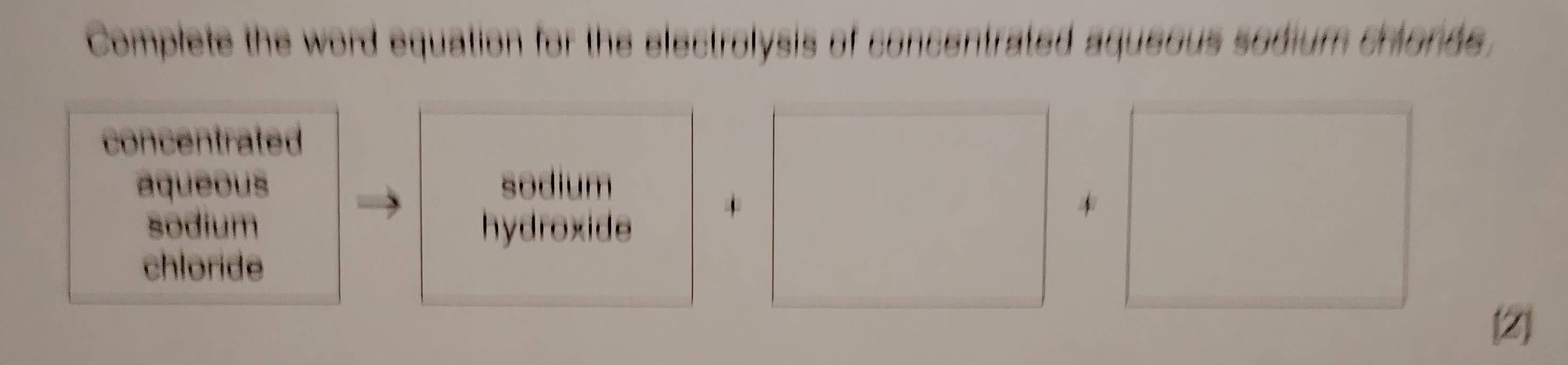 Complete the word equation for the electrolysis of concentrated aqueous sodium crionde.
concentrated
aqueous sodium
sodium hydroxide
*
chloride
[2]