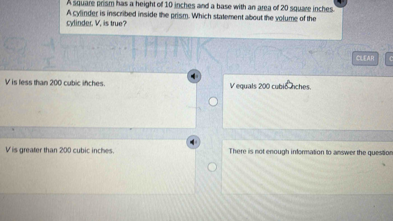 A square prism has a height of 10 inches and a base with an area of 20 square inches.
A cylinder is inscribed inside the prism. Which statement about the volume of the
cylinder, V, is true?
CLEAR
V is less than 200 cubic inches. V equals 200 cubic nches.
V is greater than 200 cubic inches. There is not enough information to answer the question