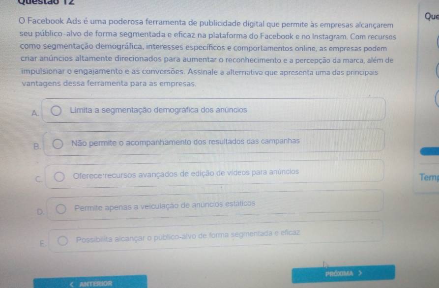 Que
O Facebook Ads é uma poderosa ferramenta de publicidade digital que permite às empresas alcançarem
seu público-alvo de forma segmentada e eficaz na plataforma do Facebook e no Instagram. Com recursos
como segmentação demográfica, interesses específicos e comportamentos online, as empresas podem
criar anúncios altamente direcionados para aumentar o reconhecimento e a percepção da marca, além de
impulsionar o engajamento e as conversões. Assinale a alternativa que apresenta uma das principais
vantagens dessa ferramenta para as empresas.
A. Limita a segmentação demográfica dos anúncios
B. Não permite o acompanhamento dos resultados das campanhas
C. Oferece:recursos avançados de edição de vídeos para anúncios Tem
D. Permite apenas a veiculação de anúncios estáticos
E. Possibilita alcançar o público-alvo de forma segmentada e efícaz
ANTERIOR PRÓXIMA >