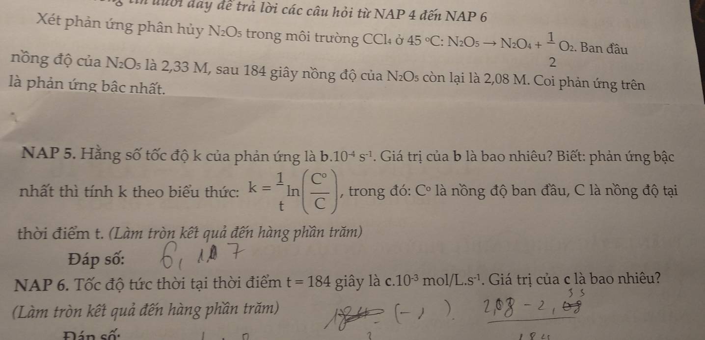 đưới đây để trả lời các câu hỏi từ NAP 4 đến NAP 6 
Xét phản ứng phân hủy N₂O₅ trong môi trường CCl₄ ở 45°C:N_2O_5to N_2O_4+ 1/2 O_2. Ban đầu 
nồng độ của N_2O_5 là 2,33 M, sau 184 giây nồng độ của N₂O₅ còn lại là 2,08 M. Coi phản ứng trên 
là phản ứng bậc nhất, 
NAP 5. Hằng số tốc độ k của phản ứng là b. 10^(-4)s^(-1). Giá trị của b là bao nhiêu? Biết: phản ứng bậc 
nhất thì tính k theo biểu thức: k= 1/t ln ( C°/C ) , trong đó: C° là nồng độ ban đầu, C là nồng độ tại 
thời điểm t. (Làm tròn kết quả đến hàng phần trăm) 
Đáp số: 
NAP 6. Tốc độ tức thời tại thời điểm t=184 giây là c. 10^(-3)mol/L.s^(-1) Giá trị của c là bao nhiêu? 
(Làm tròn kết quả đến hàng phần trăm) 
Đán số: