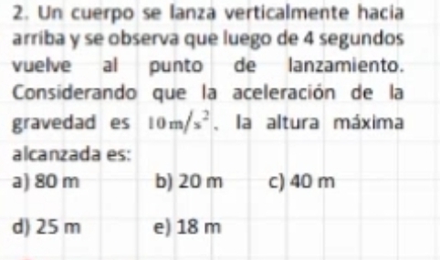 Un cuerpo se lanza verticalmente hacia
arriba y se observa que luego de 4 segundos
vuelve al punto de lanzamiento.
Considerando que la aceleración de la
gravedad es 10m/s^2 , la altura máxima
alcanzada es:
a) 80 m b) 20 m c) 40 m
d) 25 m e) 18 m