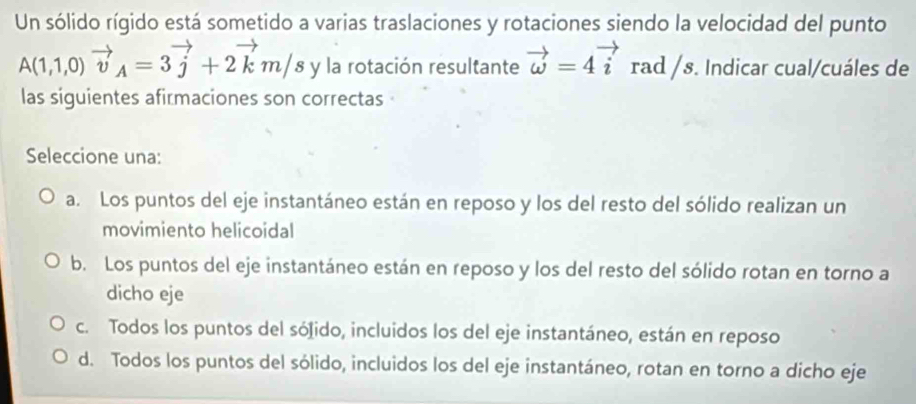 Un sólido rígido está sometido a varias traslaciones y rotaciones siendo la velocidad del punto
A(1,1,0)vector v_A=3vector j+2vector km/s y la rotación resultante vector omega =4vector i rad /s. Indicar cual/cuáles de
las siguientes afirmaciones son correctas
Seleccione una:
a. Los puntos del eje instantáneo están en reposo y los del resto del sólido realizan un
movimiento helicoidal
b. Los puntos del eje instantáneo están en reposo y los del resto del sólido rotan en torno a
dicho eje
c. Todos los puntos del sólido, incluidos los del eje instantáneo, están en reposo
d. Todos los puntos del sólido, incluidos los del eje instantáneo, rotan en torno a dicho eje