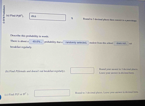 Find P(B^C). 49.6 Round to 3 decimal places then convert to a percentage 
Describe this probability in words. 
There is about a 49.6% 。 probability that a randomly selected. student from this school does not. mst 
breakfast regularly. 
Round your answer to 3 decimal places 
(b) Find P (female and doesn't eat breakfast regularly). Leave your answer in decimal form^ 
(c) Find P(F or B^C). Round to 3 decimal places. Leave your answer in decimal form.