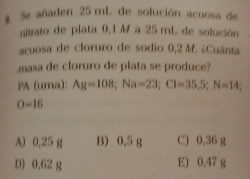 § Se añaden 25 mL de solución acuosa de
nitrato de plata 0,1 M a 25 mL de solución
acuosa de cloruro de sodio 0,2 M. ¿Cuánta
masa de cloruro de plata se produce?
PA (uma): Ag=108; Na=23; Cl=35,5; N=14;
O=16
A) 0,25 g B) 0,5 g C) 0,36 g
D) 0,62 g E) 0,47 g