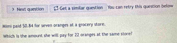 Next question Get a similar question You can retry this question below 
Mimi paid $0.84 for seven oranges at a grocery store. 
Which is the amount she will pay for 22 oranges at the same store? 
T