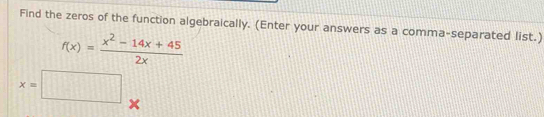 Find the zeros of the function algebraically. (Enter your answers as a comma-separated list.)
f(x)= (x^2-14x+45)/2x 
x=□