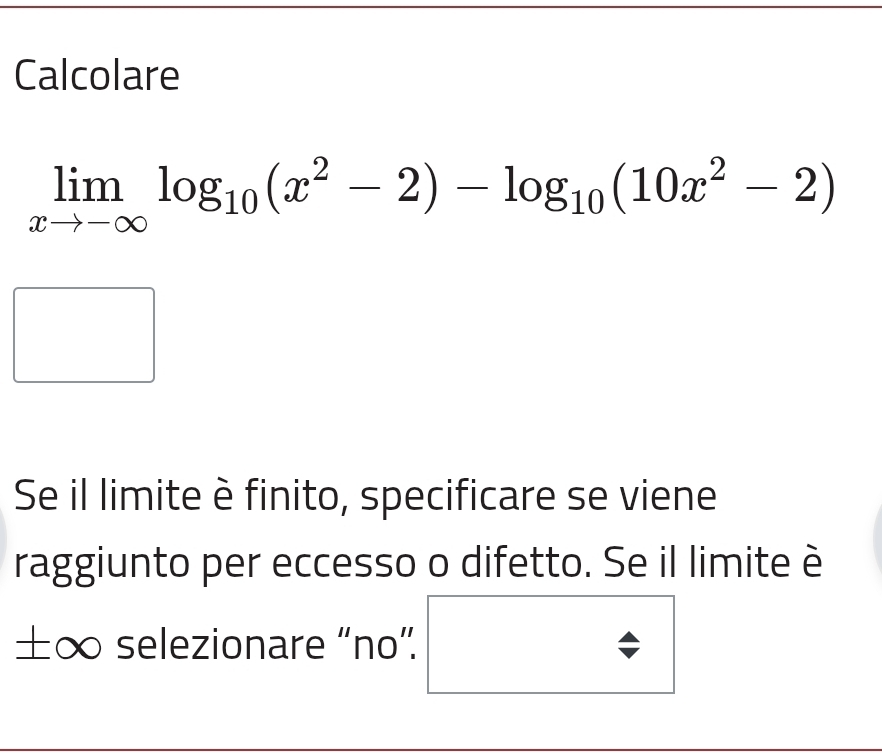 Calcolare
limlimits _xto -∈fty log _10(x^2-2)-log _10(10x^2-2)
Se il limite è finito, specificare se viene 
raggiunto per eccesso o difetto. Se il limite è 
±∞ selezionare “no”.